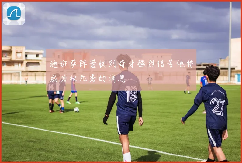 迪班萨阵营收到奇才强烈信号他将成为状元秀的消息