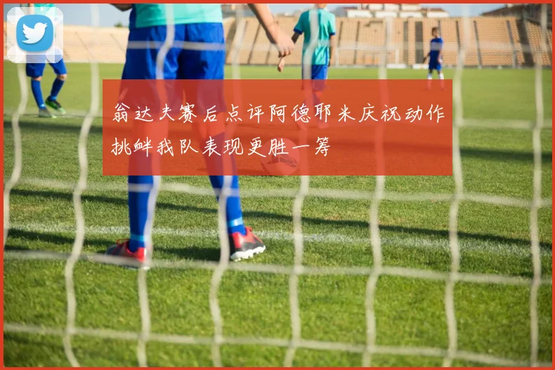 翁达夫赛后点评阿德耶米庆祝动作挑衅我队表现更胜一筹