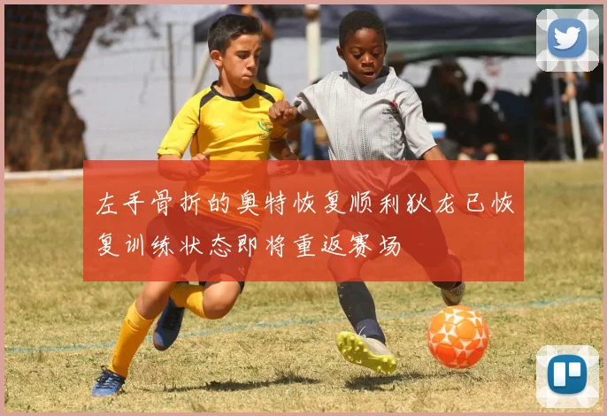 左手骨折的奥特恢复顺利狄龙已恢复训练状态即将重返赛场