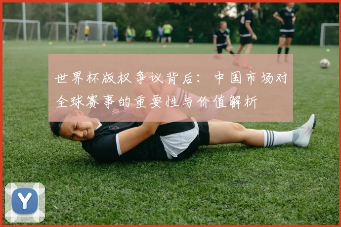 世界杯版权争议背后：中国市场对全球赛事的重要性与价值解析