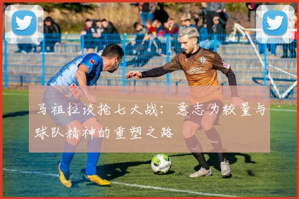 马祖拉谈抢七大战：意志力较量与球队精神的重塑之路