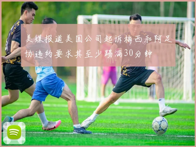 美媒报道美国公司起诉梅西和阿足协违约要求其至少踢满30分钟
