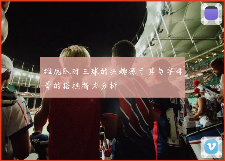 雄鹿队对三球的兴趣源于其与字母哥的搭档潜力分析