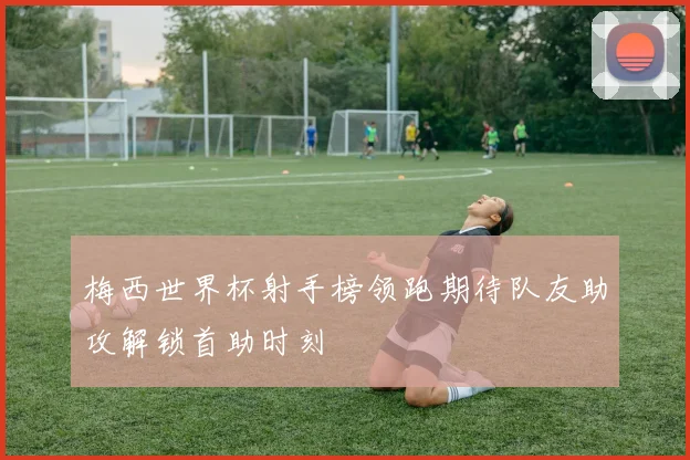 梅西世界杯射手榜领跑期待队友助攻解锁首助时刻