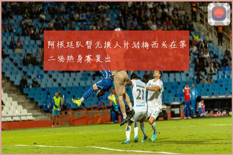 阿根廷队暂无换人计划梅西或在第二场热身赛复出