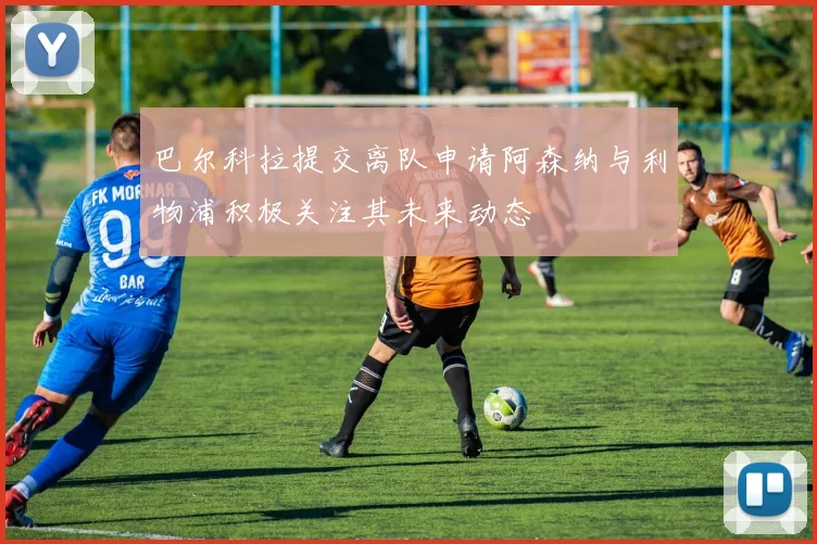 巴尔科拉提交离队申请阿森纳与利物浦积极关注其未来动态