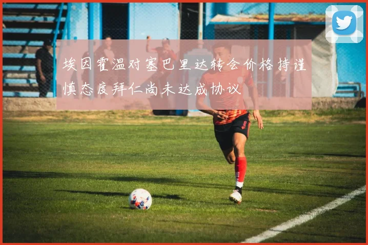 埃因霍温对塞巴里达转会价格持谨慎态度拜仁尚未达成协议