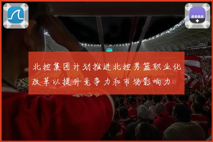 北控集团计划推进北控男篮职业化改革以提升竞争力和市场影响力