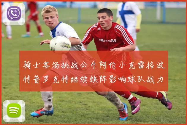 骑士客场挑战公牛阿伦小克雷格波特普罗克特继续缺阵影响球队战力