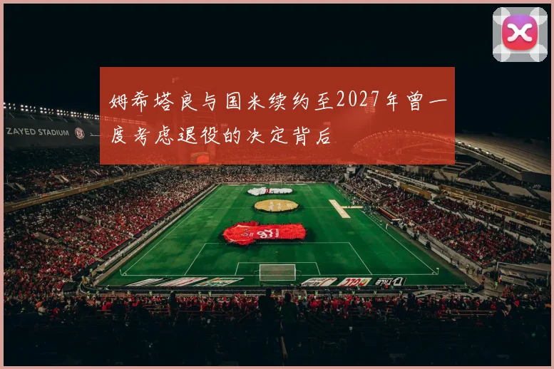 姆希塔良与国米续约至2027年曾一度考虑退役的决定背后