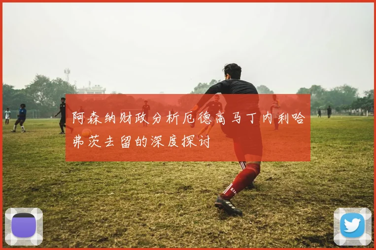 阿森纳财政分析厄德高马丁内利哈弗茨去留的深度探讨