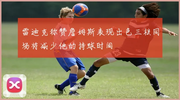 雷迪克称赞詹姆斯表现出色三核同场将减少他的持球时间