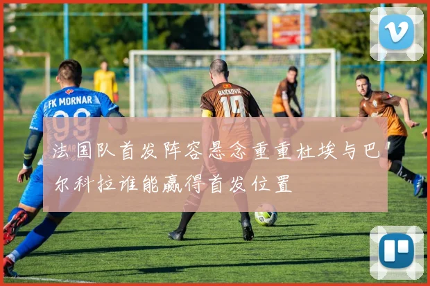 法国队首发阵容悬念重重杜埃与巴尔科拉谁能赢得首发位置