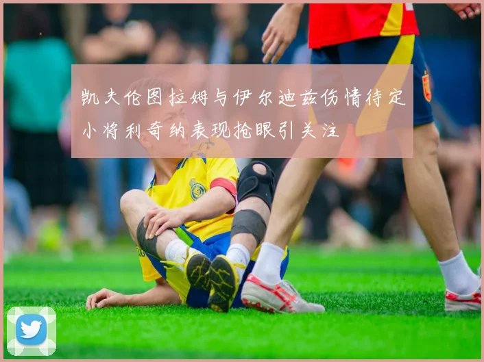 凯夫伦图拉姆与伊尔迪兹伤情待定小将利奇纳表现抢眼引关注