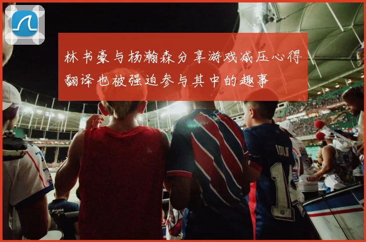 林书豪与杨瀚森分享游戏减压心得翻译也被强迫参与其中的趣事