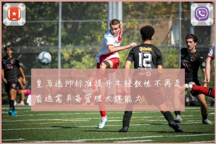 皇马选帅标准提升年轻教练不再是首选需具备管理大牌能力