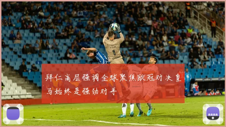 拜仁高层强调全球聚焦欧冠对决皇马始终是强劲对手