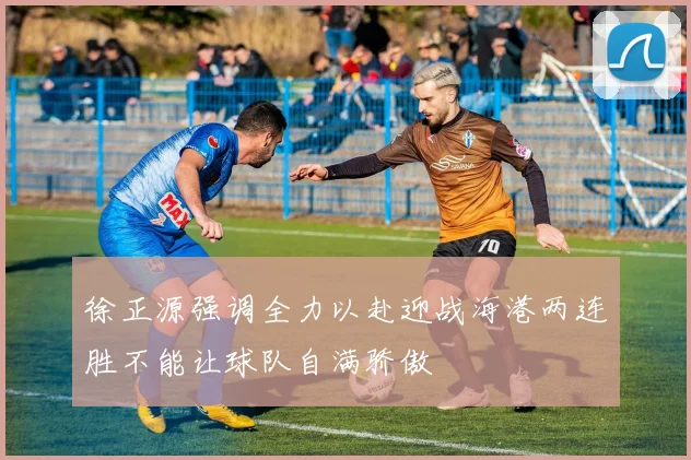 徐正源强调全力以赴迎战海港两连胜不能让球队自满骄傲