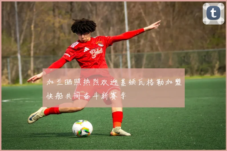 加兰晒照热烈欢迎基顿瓦格勒加盟快船共同奋斗新赛季