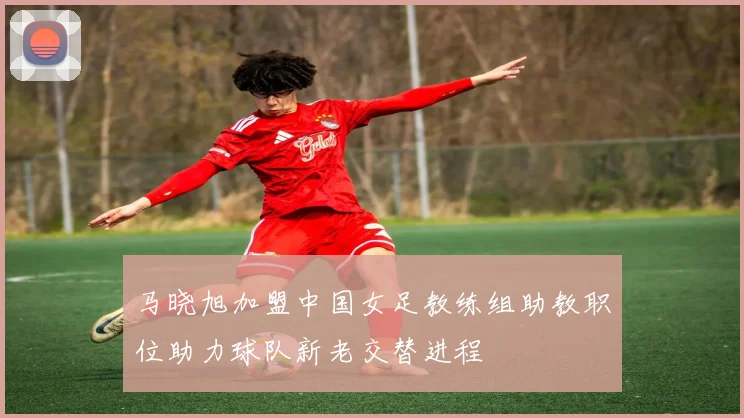 马晓旭加盟中国女足教练组助教职位助力球队新老交替进程