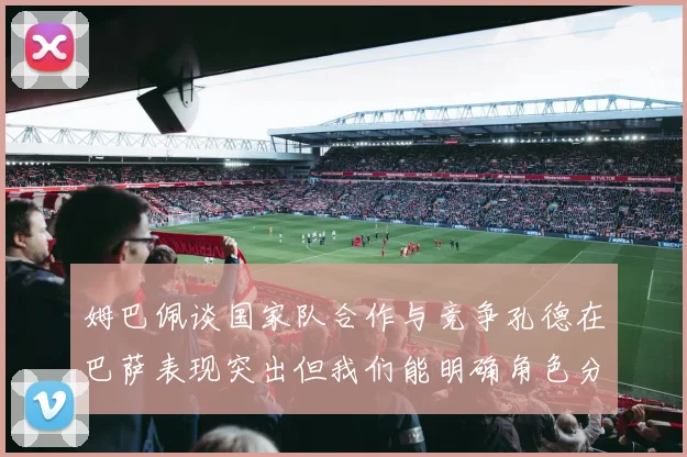 姆巴佩谈国家队合作与竞争孔德在巴萨表现突出但我们能明确角色分工