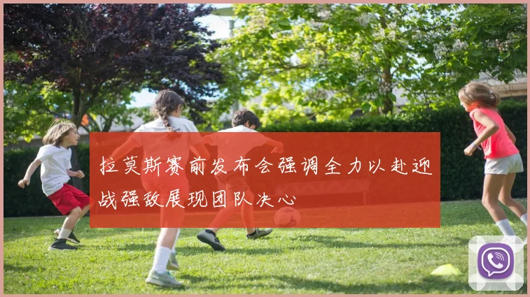 拉莫斯赛前发布会强调全力以赴迎战强敌展现团队决心