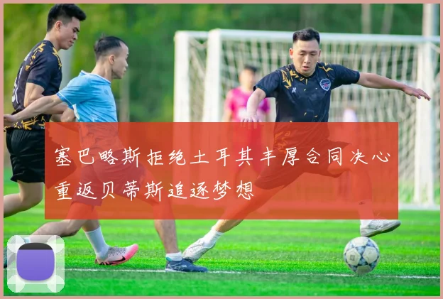 塞巴略斯拒绝土耳其丰厚合同决心重返贝蒂斯追逐梦想