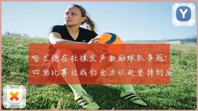 哈兰德在社媒发声激励球队争冠：四场比赛让我们全力以赴坚持到底